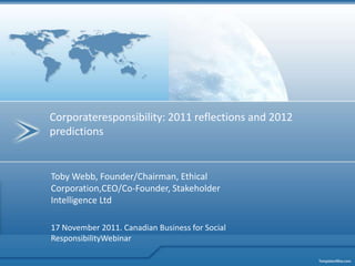 Corporateresponsibility: 2011 reflections and 2012
predictions


Toby Webb, Founder/Chairman, Ethical
Corporation,CEO/Co-Founder, Stakeholder
Intelligence Ltd

17 November 2011. Canadian Business for Social
ResponsibilityWebinar
 