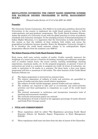 REGULATIONS GOVERNING THE CREDIT BASED SEMESTER SCHEME
FOR BACHELOR DEGREE PROGRAMME IN HOTEL MANAGEMENT
(B.H.M.)
(Framed under Section 44 (1) (c) of the KSU Act 2000)
Preamble:
The University Grants Commission, New Delhi in its tenth plan guidelines directed the
Universities in the country to implement the credit based semester scheme in both
under-graduate and post-graduate programmes. The Credit Based Semester Scheme,
makes the product of a University at par with the global practices in terms of academic
standards and evaluation strategies. In the emerging scenario of Internationalization of
Indian Higher Education, it is imperative that the Universities in India should follow
this system so that the mobility of their products both within and across the
geographical jurisdiction becomes possible. Hence the Mangalore University thought it
fit to introduce the credit based semester scheme in its undergraduate degree
programmes effective from the academic year 2006-07.
The Salient Features of the Credit Based Semester Scheme:
Each course shall carry certain number of credits. Credits normally represent the
weightage of a course and are a function of teaching, learning and evaluation strategies
such as number contact hours, the course content, teaching methodology, learning
expectations, maximum marks, etc. In the proposed progamme, in general, 2 hours of
instructions per week in a semester is assigned one credit. In terms of evaluation, one
credit is equivalent to 50 marks in a semester. On these basis, a four year degree
programme will have a maximum of 120 credits. The other features of the Credit Based
Semester Scheme are
a) The degree programme is structured on semester basis.
b) The relative importance of subjects of study and activities are quantified in
terms of credits and also their overall relative importance.
c) The subjects of study include languages, general studies and core subjects.
d) The students are required to take part in co-curricular and extra-curricular
activities and their participation is compulsory as a part of the credit based
system.
e) The internal assessment is continuous and incorporates innovative tools of
teaching and assessment strategies.
f) The curricula and question papers are unitized.
g) The declaration of result is based on the aggregate percentage of marks obtained
and Grade Point Average earned.
1. TITLE AND COMMENCEMENT:
i) These regulations shall be called “The Regulations governing Credit Based
Semester Scheme for Bachelor Degree Programmes in Hotel Management
(B.H.M.)
ii) These regulations shall come into force from the date of assent of the Chancellor.
 