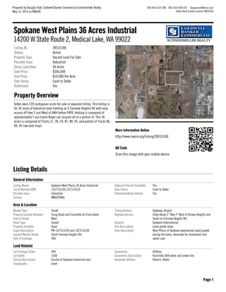More Information OnlineMore Information Online
http://www.nwcre.org/listing/28533180
QR CodeQR Code
Scan this image with your mobile device:
Listing ID: 28533180
Status: Active
Property Type: Vacant Land For Sale
Possible Uses: Industrial
Gross Land Area: 36 Acres
Sale Price: $360,000
Unit Price: $10,000 Per Acre
Sale Terms: Cash to Seller
Distressed: Yes
Property OverviewProperty Overview
Seller owns 109 contiguous acres for sale in separate listing. This listing is
for 36 acres of Industrial land fronting on S Fairview Heights Rd with easy
access off Hwy 2 just West of AWH before FAFB. Holding is composed of
approximately 5 ace tracts Buyer can acquire all or a portion of. This 36
acres is composed of Tracts 21, 28. 29. 87, 88, 95, and portion of Tracts 86,
89, 94 (see plat map).
Listing DetailsListing Details
General InformationGeneral Information
Listing Name: Spokane West Plains 36 Acres Industrial
Tax ID Number/APN: 15275.0130,15275.0129
Possible Uses: Industrial
Zoning: INDUSTRIAL
Adjacent Parcels Available: Yes
Sale Terms: Cash to Seller
Distressed/Bank-Owned: Yes
Area & LocationArea & Location
Market Type: Small
Property Located Between: Craig Road and Fairchilds Air Force Base
Side of Street: West
Road Type: Gravel
Property Visibility: Good
Legal Description: PN 15275.0129 and 15275.0130
Largest Nearby Street: South Fairview heights Rd
Feet of Frontage: 990
Transportation: Highway, Airport
Highway Access: State Route 2 "Hwy 2" West of Airway Heights and
South on Fairview Heights Rd.
Airports: Spokane International
Site Description: Level gentle slope
Area Description: West Plains of Spokane experienced rapid growth
during the boom, desirable for investment and
owner user.
Land RelatedLand Related
Lot Frontage (Feet): 990
Lot Depth: 1500
Zoning Description: County of Spokane Industrial zone
Topography: Level
Easements: Utilities
Easements Description: Fairchilds AFB water and sewer line
Available Utilities: Electric, Water
Spokane West Plains 36 Acres IndustrialSpokane West Plains 36 Acres Industrial
14200 W State Route 2, Medical Lake, WA 99022
Prepared by Douglas Rall, Coldwell Banker Commercial Schneidmiller Realty
May 15, 2014 on NWCRE
208-640-5147 [M] 208-765-4300 [O] douglasrall@msn.com
Idaho Real Estate License: AB25350
Page 1Page 1
 