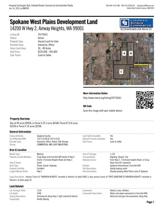 More Information OnlineMore Information Online
http://www.nwcre.org/listing/29776641
QR CodeQR Code
Scan this image with your mobile device:
Listing ID: 29776641
Status: Active
Property Type: Vacant Land For Sale
Possible Uses: Industrial, Office
Gross Land Area: 36 - 89 Acres
Sale Price: $220,000 - 995,000
Sale Terms: Cash to Seller
Property OverviewProperty Overview
Buy all 89 acres $995K; or Parcel A 29.5 acres $450K; Parcel B 23.8 acres;
$425K or Parcel C 36 acres $220K.
General InformationGeneral Information
Taxing Authority: Spokane County
Tax ID Number/APN: 15271.0128 & 15275.0130
Possible Uses: Industrial, Office, Retail, Self Storage
Zoning: COMMERCIAL AND LIGHT INDUSTRIAL
Land Splits Available: Yes
Adjacent Parcels Available: Yes
Sale Terms: Cash to Seller
Area & LocationArea & Location
Market Type: Medium
Property Located Between: Craig Road and Fairchild AFB South of Hwy 2.
Fronts S Fairview Heights Road and Hwy 2.
Side of Street: South
Road Type: Paved, Gravel, Highway
Property Visibility: Excellent
Largest Nearby Street: Hwy 2
Feet of Frontage: 1,134
Transportation: Highway, Airport, Taxi
Highway Access: From Hwy 2 , S Fairview heights Road, or Craig
Road from 60' easement
Airports: Spokane International, Fairchild AFB
Site Description: Gently sloping south
Area Description: Rapidly growing West Plains area of Spokane
Legal Description Various Tracts of "FAIRVIEW HEIGHTS" recorded in Volume I of plats PAGE 3; plus various tracts of "FIRST ADDITION TO FAIRVIEW HEIGHTS" recorded in
Volume L of plats page 30
Land RelatedLand Related
Lot Frontage (Feet): 1134
Lot Depth: 2400
Zoning Description: Commercial along Hwy 2, light industrial behind
Topography: Gently Sloping
Easements: Electric Lines, Utilities
Easements Description: Water and sewer easements to Fairchild AFB,
electrical and gas line easements along Hwy
Spokane West Plains Development LandSpokane West Plains Development Land
14200 W Hwy 2, Airway Heights, WA 99001
Prepared by Douglas Rall, Coldwell Banker Commercial Schneidmiller Realty
Jun 16, 2015 on NWCRE
208-640-5147 [M] 208-765-4300 [O] douglasrall@msn.com
Idaho Real Estate License: AB25350
Page 1Page 1
 
