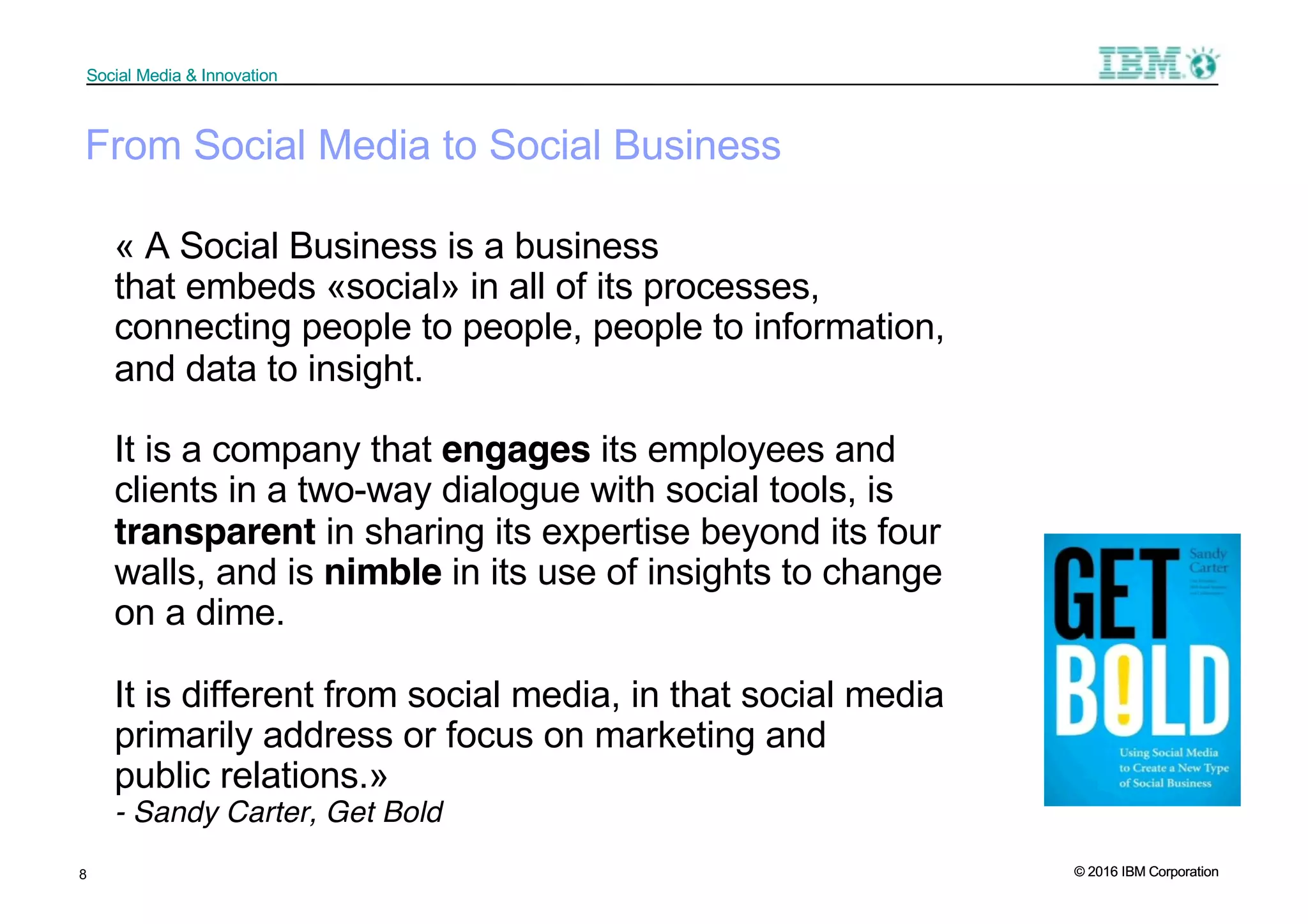 © 2016 IBM Corporation
Social Media & Innovation
© 2016 IBM Corporation
Social Media & Innovation
« A Social Business is a business
that embeds «social» in all of its processes,
connecting people to people, people to information,
and data to insight.
It is a company that engages its employees and
clients in a two-way dialogue with social tools, is
transparent in sharing its expertise beyond its four
walls, and is nimble in its use of insights to change
on a dime.
It is different from social media, in that social media
primarily address or focus on marketing and
public relations.»
- Sandy Carter, Get Bold
8
From Social Media to Social Business
 