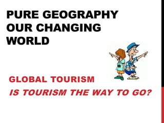 PURE GEOGRAPHY
OUR CHANGING
WORLD
GLOBAL TOURISM
IS TOURISM THE WAY TO GO?
 
