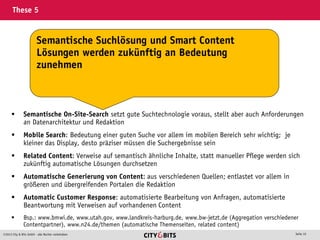 2013 City & Bits GmbH - alle Rechte vorbehalten Seite 10
These 5
 Semantische On-Site-Search setzt gute Suchtechnologie voraus, stellt aber auch Anforderungen
an Datenarchitektur und Redaktion
 Mobile Search: Bedeutung einer guten Suche vor allem im mobilen Bereich sehr wichtig; je
kleiner das Display, desto präziser müssen die Suchergebnisse sein
 Related Content: Verweise auf semantisch ähnliche Inhalte, statt manueller Pflege werden sich
zukünftig automatische Lösungen durchsetzen
 Automatische Generierung von Content: aus verschiedenen Quellen; entlastet vor allem in
größeren und übergreifenden Portalen die Redaktion
 Automatic Customer Response: automatisierte Bearbeitung von Anfragen, automatisierte
Beantwortung mit Verweisen auf vorhandenen Content
 Bsp.: www.bmwi.de, www.utah.gov, www.landkreis-harburg.de, www.bw-jetzt.de (Aggregation verschiedener
Contentpartner), www.n24.de/themen (automatische Themenseiten, related content)
Semantische Suchlösung und Smart Content
Lösungen werden zukünftig an Bedeutung
zunehmen
 