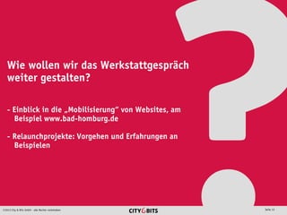 2013 City & Bits GmbH - alle Rechte vorbehalten Seite 12
Wie wollen wir das Werkstattgespräch
weiter gestalten?
- Einblick in die „Mobilisierung“ von Websites, am
Beispiel www.bad-homburg.de
- Relaunchprojekte: Vorgehen und Erfahrungen an
Beispielen
 