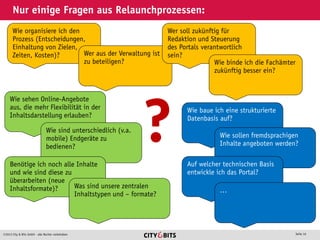 2013 City & Bits GmbH - alle Rechte vorbehalten Seite 16
Nur einige Fragen aus Relaunchprozessen:
Wie organisiere ich den
Prozess (Entscheidungen,
Einhaltung von Zielen,
Zeiten, Kosten)? Wer aus der Verwaltung ist
zu beteiligen?
Wer soll zukünftig für
Redaktion und Steuerung
des Portals verantwortlich
sein?
Wie binde ich die Fachämter
zukünftig besser ein?
Wie sehen Online-Angebote
aus, die mehr Flexibilität in der
Inhaltsdarstellung erlauben?
Wie sind unterschiedlich (v.a.
mobile) Endgeräte zu
bedienen?
Benötige ich noch alle Inhalte
und wie sind diese zu
überarbeiten (neue
Inhaltsformate)? Was sind unsere zentralen
Inhaltstypen und – formate?
? Wie baue ich eine strukturierte
Datenbasis auf?
Wie sollen fremdsprachigen
Inhalte angeboten werden?
Auf welcher technischen Basis
entwickle ich das Portal?
…
 