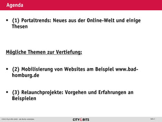 2013 City & Bits GmbH - alle Rechte vorbehalten Seite 3
Agenda
 (1) Portaltrends: Neues aus der Online-Welt und einige
Thesen
Mögliche Themen zur Vertiefung:
 (2) Mobilisierung von Websites am Beispiel www.bad-
homburg.de
 (3) Relaunchprojekte: Vorgehen und Erfahrungen an
Beispielen
 