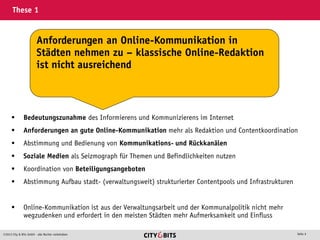 2013 City & Bits GmbH - alle Rechte vorbehalten Seite 6
These 1
 Bedeutungszunahme des Informierens und Kommunizierens im Internet
 Anforderungen an gute Online-Kommunikation mehr als Redaktion und Contentkoordination
 Abstimmung und Bedienung von Kommunikations- und Rückkanälen
 Soziale Medien als Seizmograph für Themen und Befindlichkeiten nutzen
 Koordination von Beteiligungsangeboten
 Abstimmung Aufbau stadt- (verwaltungsweit) strukturierter Contentpools und Infrastrukturen
 Online-Kommunikation ist aus der Verwaltungsarbeit und der Kommunalpolitik nicht mehr
wegzudenken und erfordert in den meisten Städten mehr Aufmerksamkeit und Einfluss
Anforderungen an Online-Kommunikation in
Städten nehmen zu – klassische Online-Redaktion
ist nicht ausreichend
 