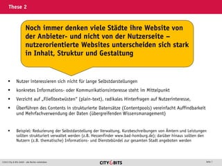 2013 City & Bits GmbH - alle Rechte vorbehalten Seite 7
These 2
 Nutzer interessieren sich nicht für lange Selbstdarstellungen
 konkretes Informations- oder Kommunikationsinteresse steht im Mittelpunkt
 Verzicht auf „Fließtextwüsten“ (plain-text), radikales Hinterfragen auf Nutzerinteresse,
 Überführen des Contents in strukturierte Datensätze (Contentpools) vereinfacht Auffindbarkeit
und Mehrfachverwendung der Daten (übergreifenden Wissensmanagement)
 Beispiel: Reduzierung der Selbstdarstellung der Verwaltung, Kurzbeschreibungen von Ämtern und Leistungen
sollten strukturiert verwaltet werden (z.B. Hessenfinder www.bad-homburg.de); darüber hinaus sollten den
Nutzern (z.B. thematische) Informations- und Dienstebündel zur gesamten Stadt angeboten werden
Noch immer denken viele Städte ihre Website von
der Anbieter- und nicht von der Nutzerseite –
nutzerorientierte Websites unterscheiden sich stark
in Inhalt, Struktur und Gestaltung
 