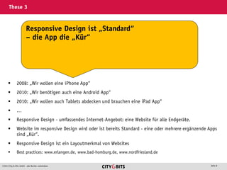 2013 City & Bits GmbH - alle Rechte vorbehalten Seite 8
These 3
 2008: „Wir wollen eine iPhone App“
 2010: „Wir benötigen auch eine Android App“
 2010: „Wir wollen auch Tablets abdecken und brauchen eine iPad App“
 …
 Responsive Design - umfassendes Internet-Angebot: eine Website für alle Endgeräte.
 Website im responsive Design wird oder ist bereits Standard - eine oder mehrere ergänzende Apps
sind „Kür“.
 Responsive Design ist ein Layoutmerkmal von Websites
 Best practices: www.erlangen.de, www.bad-homburg.de, www.nordfriesland.de
Responsive Design ist „Standard“
– die App die „Kür“
 