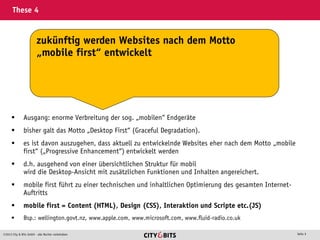 2013 City & Bits GmbH - alle Rechte vorbehalten Seite 9
These 4
 Ausgang: enorme Verbreitung der sog. „mobilen“ Endgeräte
 bisher galt das Motto „Desktop First“ (Graceful Degradation).
 es ist davon auszugehen, dass aktuell zu entwickelnde Websites eher nach dem Motto „mobile
first“ („Progressive Enhancement“) entwickelt werden
 d.h. ausgehend von einer übersichtlichen Struktur für mobil
wird die Desktop-Ansicht mit zusätzlichen Funktionen und Inhalten angereichert.
 mobile first führt zu einer technischen und inhaltlichen Optimierung des gesamten Internet-
Auftritts
 mobile first = Content (HTML), Design (CSS), Interaktion und Scripte etc.(JS)
 Bsp.: wellington.govt.nz, www.apple.com, www.microsoft.com, www.fluid-radio.co.uk
zukünftig werden Websites nach dem Motto
„mobile first“ entwickelt
 