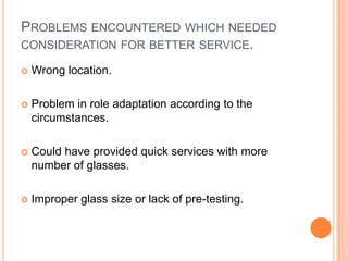 PROBLEMS ENCOUNTERED WHICH NEEDED
CONSIDERATION FOR BETTER SERVICE.

   Wrong location.

   Problem in role adaptation according to the
    circumstances.

   Could have provided quick services with more
    number of glasses.

   Improper glass size or lack of pre-testing.
 