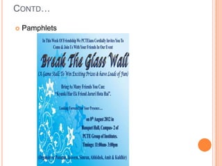 CONTD…

   Pamphlets
           In This Week Of Friendship We PCTEians Cordially Invites You To
                    Come & Join Us With Your Friends In Our Event



        (A Game Stall: To Win Exciting Prizes & have Loads of Fun)

                       Bring As Many Friends You Can:
                    “Kyunki Har Ek Friend Jaruri Hota Hai”.

                        Looking Forward For Your Presence….

                                             on 8th August 2012 in
                                          Banquet Hall, Campus- 2 of
                                          PCTE Group of Institutes.
                                          Timings: 11:00am- 3:00pm

        (Organizers: Poonam, Jasveen, Simran, Abhishek, Amit & Kuldhir)
 