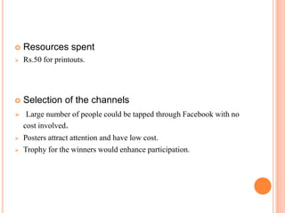    Resources spent
   Rs.50 for printouts.




   Selection of the channels
 Large number of people could be tapped through Facebook with no
    cost involved.
   Posters attract attention and have low cost.
   Trophy for the winners would enhance participation.
 