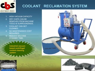 COOLANT RECLAMATION SYSTEM
1. HIGH VACUUM CAPACITY
2. DRY CHIPS CAN BE
REMOVED FROM MACHINE
TOOLS & SURROUNDINGS.
3. COOLANT CAN GET
CLEANED.
4. NO MAINTENANCE COST
REQUIRED.
5. REDUCE MACHINE
STANDBY TIME.
Industrial vacuum
based centrifugal
coolant cleaning
system
 