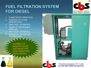 FUEL FILTRATION SYSTEM
FOR DIESEL
1. FLAME PROOF OPERATION.
2. PURIFIES UP TO SUB
MICRON LEVEL
3. VERY FAST FILTRATION..
4. YEARS OF TRATROUBLE
FREE LIFE.
5. VERY EASY TO INSTALL.
6. ADVANCED CENTRIFUGE
TECHNOLOGY.
CAPABLE TO
REMOVE SOLID
AND MOISTURE
CONTAMINATION
FROM DIESEL
 