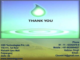 CBS Technologies Pvt. Ltd.
110-111, 1st floor
Rishabh Ipex Mall
Patparganj
Delhi -92
www.cbsenergy.com
Phone
91 - 11 - 42342478-9
Mobile : +91-8826994627
Vaibhav Singh
Email :
Cbsmkt14@gmail.com
 