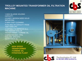 TROLLEY MOUNTED TRANSFORMER OIL FILTRATION
MACHINE
1.HIGH SLUDGE HOLDING
CAPACITY .
2.PURIFY MICRON SIZED SOLID
IMPURITIES.
3.VERY FAST CLEANING.
AVAILABLE IN CAPACITY FROM
1000-12000 LPH.
4.CAPABLE TO IMPROVE ALLL
THE PARAMETERS OF
TRANSFORMER / TURBINE OIL.
5.IMPROVES BDV, PPM,
DGA,TAN, SPECIFIC
RESISTANCE etc.
HIGH SPEED
TRANSFORMER
/TURBINE OIL
FITRATION PLANT
 
