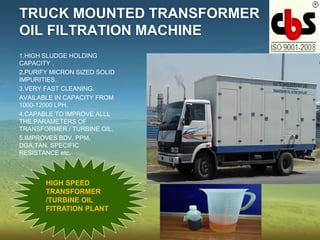 TRUCK MOUNTED TRANSFORMER
OIL FILTRATION MACHINE
1.HIGH SLUDGE HOLDING
CAPACITY .
2.PURIFY MICRON SIZED SOLID
IMPURITIES.
3.VERY FAST CLEANING.
AVAILABLE IN CAPACITY FROM
1000-12000 LPH.
4.CAPABLE TO IMPROVE ALLL
THE PARAMETERS OF
TRANSFORMER / TURBINE OIL.
5.IMPROVES BDV, PPM,
DGA,TAN, SPECIFIC
RESISTANCE etc.
HIGH SPEED
TRANSFORMER
/TURBINE OIL
FITRATION PLANT
 