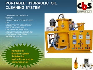 PORTABLE HYDRAULIC OIL
CLEANING SYSTEM
1.PORTABLE & COMPACT
DESIGN.
2.FLOW CAPACITY 100 TO 5000
LPH.
3.PURIFY UPTO 1 MICRON OF
PARTICLES THOUGH
CENTRIFUGAL PROCESS
4.REMOVE SOLID & MOISTURE
CONTAMINATION FROM
HYDRAULIC OIL etc.
Portable oil
filtration system
Suitable for
hydraulic as well as
compressor oil
 