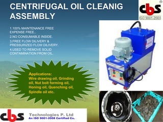 CENTRIFUGAL OIL CLEANIG
ASSEMBLY
1.100% MAINTENANCE FREE
EXPENSE FREE..
2.NO CONSUMABLE INSIDE.
3.FREE FLOW DILIVERY &
PRESSURIZED FLOW DILIVERY.
4.USED TO REMOVE SOLID
CONTAMINATION FROM OIL.
Applications:
Wire drawing oil, Grinding
oil, Nut bolt forming oil,
Honing oil, Quenching oil,
Spindle oil etc.
 