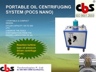 PORTABLE OIL CENTRIFUGING
SYSTEM (POCS NANO)
1.PORTABLE & COMPACT
DESIGN.
2.FLOW CAPACITY 100 TO 300
LPH.
3.REMOVE THE SOILD
CONTAMINATION FROM THE
ENGINE LUBRICATING OIL etc.
Reaction turbine
type oil pressure
driven centrifuge
oil etc.
 