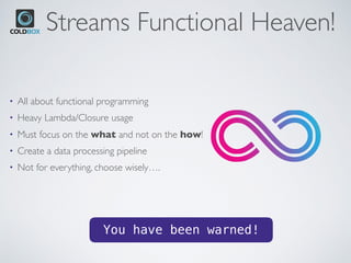 Streams Functional Heaven!
• All about functional programming
• Heavy Lambda/Closure usage
• Must focus on the what and not on the how!
• Create a data processing pipeline
• Not for everything, choose wisely….
You have been warned!
 