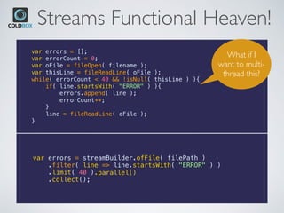 Streams Functional Heaven!
var errors = [];
    var errorCount = 0;
    var oFile = fileOpen( filename );
    var thisLine = fileReadLine( oFile );
    while( errorCount < 40 && !isNull( thisLine ) ){
        if( line.startsWith( "ERROR" ) ){
            errors.append( line );
            errorCount++;
        }
        line = fileReadLine( oFile );
    }
var errors = streamBuilder.ofFile( filePath )
        .filter( line => line.startsWith( "ERROR" ) )
        .limit( 40 )
        .collect();
What if I
want to multi-
thread this?
.parallel()
 