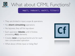 What about CFML Functions?
• They are limited in input, scope & operations
• No short-circuiting operations
• No lazyness, they all ﬁre top-down
• Each operation blocks until it ﬁnishes
processing ALL elements
• Creates new arrays/queries/structs for each
new concatenated operation
• What about inﬁnite input or biiiiig ﬁles?
• map(), reduce(), each(), filter()
 