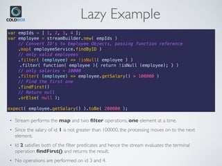 Lazy Example
var empIds = [ 1, 2, 3, 4 ];
var employee = streamBuilder.new( empIds )
// Convert ID's to Employee Objects, passing function reference
.map( employeeService.findByID )
// only valid employees
.filter( (employee) => !isNull( employee ) )
.filter( function( employee ){ return !isNull (employee); } )
// only salaries > 10000
.filter( (employee) => employee.getSalary() > 100000 )
// Find the first one
.findFirst()
// Return null
.orElse( null );
expect( employee.getSalary() ).toBe( 200000 );
• Stream performs the map and two ﬁlter operations, one element at a time.
• Since the salary of id 1 is not greater than 100000, the processing moves on to the next
element.
• Id 2 satisﬁes both of the ﬁlter predicates and hence the stream evaluates the terminal
operation ﬁndFirst() and returns the result.
• No operations are performed on id 3 and 4.
 