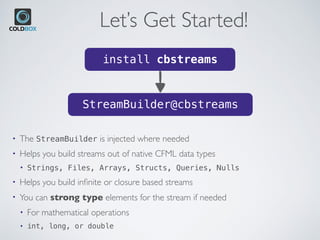Let’s Get Started!
install cbstreams
StreamBuilder@cbstreams
• The StreamBuilder is injected where needed
• Helps you build streams out of native CFML data types
• Strings, Files, Arrays, Structs, Queries, Nulls
• Helps you build inﬁnite or closure based streams
• You can strong type elements for the stream if needed
• For mathematical operations
• int, long, or double
 