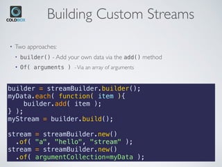 Building Custom Streams
builder = streamBuilder.builder();
myData.each( function( item ){
    builder.add( item );
} );
myStream = builder.build();
stream = streamBuilder.new() 
.of( "a", "hello", "stream" );
stream = streamBuilder.new() 
.of( argumentCollection=myData );
• Two approaches:
• builder() - Add your own data via the add() method
• Of( arguments ) -Via an array of arguments
 