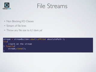 File Streams
stream = streamBuilder.new().ofFile( absolutePath );
try{
    //work on the stream
} finally{
    stream.close();
}
• Non Blocking I/O Classes
• Stream of ﬁle lines
• Throw any ﬁle size to it, I dare ya!
 