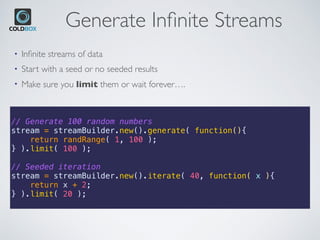 Generate Inﬁnite Streams
// Generate 100 random numbers
stream = streamBuilder.new().generate( function(){
return randRange( 1, 100 );
} ).limit( 100 );
// Seeded iteration
stream = streamBuilder.new().iterate( 40, function( x ){
return x + 2;
} ).limit( 20 );
• Inﬁnite streams of data
• Start with a seed or no seeded results
• Make sure you limit them or wait forever….
 