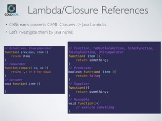Lambda/Closure References
• CBStreams converts CFML Closures -> Java Lambdas
• Let’s investigate them by Java name:
// BiFunction, BinaryOperator
function( previous, item ){
return item;
}
// Comparator
function compare( o1, o2 ){
return -,+ or 0 for equal
}
// Consumer
void function( item ){
}
// Function, ToDoubleFunction, ToIntFunction,
ToLongFunction, UnaryOperator
function( item ){
return something;
}
// Predicate
boolean function( item ){
return false;
}
// Supplier
function(){
return something;
}
// Runnable
void function(){
// execute something
}
 