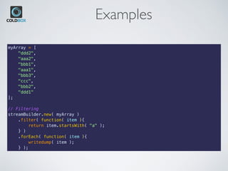 Examples
myArray = [
    "ddd2",
    "aaa2",
    "bbb1",
    "aaa1",
    "bbb3",
    "ccc",
    "bbb2",
    "ddd1"
];
// Filtering
streamBuilder.new( myArray )
    .filter( function( item ){
        return item.startsWith( "a" );
    } )
    .forEach( function( item ){
        writedump( item );
    } );
 