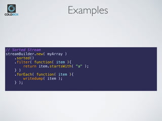 Examples
// Sorted Stream
streamBuilder.new( myArray )
    .sorted()
    .filter( function( item ){
        return item.startsWith( "a" );
    } )
    .forEach( function( item ){
        writedump( item );
    } );
 