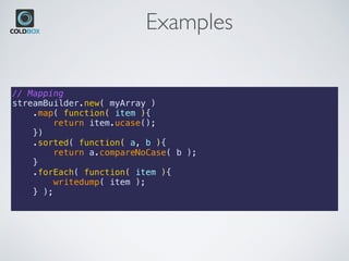 Examples
// Mapping
streamBuilder.new( myArray )
    .map( function( item ){
        return item.ucase();
    })
    .sorted( function( a, b ){
        return a.compareNoCase( b );
    }
    .forEach( function( item ){
        writedump( item );
    } );
 