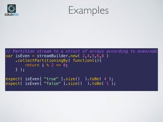 Examples
// Partition stream to a struct of arrays according to even/odd
var isEven = streamBuilder.new( 2,4,5,6,8 )
.collectPartitioningBy( function(i){
return i % 2 == 0;
} );
expect( isEven[ "true" ].size() ).toBe( 4 );
expect( isEven[ "false" ].size() ).toBe( 1 );
 