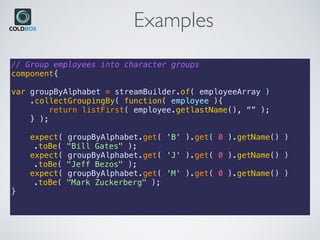 Examples
// Group employees into character groups
component{
var groupByAlphabet = streamBuilder.of( employeeArray )
.collectGroupingBy( function( employee ){
return listFirst( employee.getlastName(), “” );
} );
expect( groupByAlphabet.get( 'B' ).get( 0 ).getName() )
.toBe( "Bill Gates" );
expect( groupByAlphabet.get( 'J' ).get( 0 ).getName() )
.toBe( "Jeff Bezos" );
expect( groupByAlphabet.get( 'M' ).get( 0 ).getName() )
.toBe( "Mark Zuckerberg" );
}
 