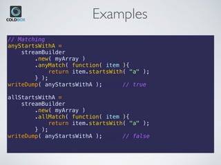 Examples
// Matching
anyStartsWithA =
    streamBuilder
        .new( myArray )
        .anyMatch( function( item ){
            return item.startsWith( "a" );
        } );
writeDump( anyStartsWithA ); // true
allStartsWithA =
    streamBuilder
        .new( myArray )
        .allMatch( function( item ){
            return item.startsWith( "a" );
        } );
writeDump( anyStartsWithA ); // false
 