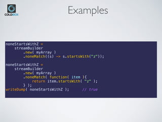 Examples
noneStartsWithZ =
    streamBuilder
        .new( myArray )
        .noneMatch((s) -> s.startsWith("z"));
noneStartsWithZ =
    streamBuilder
        .new( myArray )
        .noneMatch( function( item ){
            return item.startsWith( "z" );
        } );
writeDump( noneStartsWithZ ); // true
 