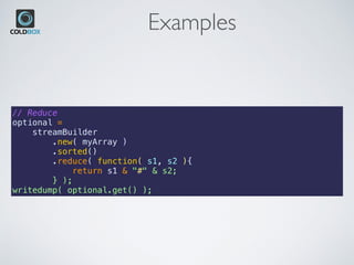 Examples
// Reduce
optional =
    streamBuilder
        .new( myArray )
        .sorted()
        .reduce( function( s1, s2 ){
            return s1 & "#" & s2;
        } );
writedump( optional.get() );
 