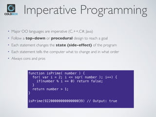 Imperative Programming
• Major OO languages are imperative (C,++,C#, Java)
• Follow a top-down or procedural design to reach a goal
• Each statement changes the state (side-effect) of the program
• Each statement tells the computer what to change and in what order
• Always cons and pros
function isPrime( number ) {
for( var i = 2; i <= sqr( number ); i++) {
if(number % i == 0) return false;
}
return number > 1;
}
isPrime(9220000000000000039) // Output: true
 