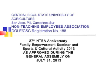 CENTRAL BICOL STATE UNIVERSITY OF
AGRICULTURE
San Jose, Pili, Camarines Sur
NON-TEACHING EMPLOYEES ASSOCIATION
DOLE/CSC Registration No. 188
27th
NTEA Anniversary
Family Empowerment Seminar and
Sports & Cultural Activity 2013
AS APPROVED DURING THE
GENERAL ASSEMBLY ON
JULY 31, 2013
 