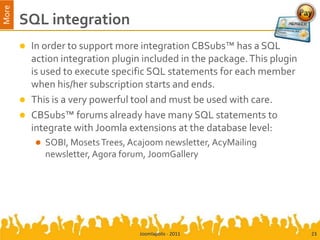 More
       SQL integration
          In order to support more integration CBSubs™ has a SQL
           action integration plugin included in the package. This plugin
           is used to execute specific SQL statements for each member
           when his/her subscription starts and ends.
          This is a very powerful tool and must be used with care.
          CBSubs™ forums already have many SQL statements to
           integrate with Joomla extensions at the database level:
              SOBI, Mosets Trees, Acajoom newsletter, AcyMailing
               newsletter, Agora forum, JoomGallery




                                     Joomlapolis - 2011                     23
 