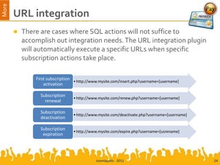 More
       URL integration
          There are cases where SQL actions will not suffice to
           accomplish out integration needs. The URL integration plugin
           will automatically execute a specific URLs when specific
           subscription actions take place.

               First subscription
                                  • http://www.mysite.com/insert.php?username=[username]
                   activation

                 Subscription
                                  • http://www.mysite.com/renew.php?username=[username]
                   renewal

                 Subscription
                                  • http://www.mysite.com/deactivate.php?username=[username]
                 deactivation

                 Subscription
                                  • http://www.mysite.com/expire.php?username=[usrename]
                  expiration




                                             Joomlapolis - 2011                                24
 