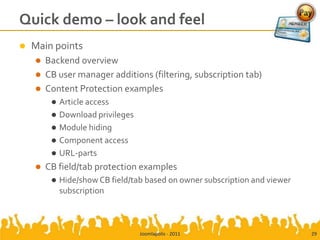 Quick demo – look and feel
   Main points
     Backend overview
     CB user manager additions (filtering, subscription tab)
     Content Protection examples
            Article access
            Download privileges
            Module hiding
            Component access
            URL-parts
       CB field/tab protection examples
            Hide/show CB field/tab based on owner subscription and viewer
             subscription



                                   Joomlapolis - 2011                        29
 