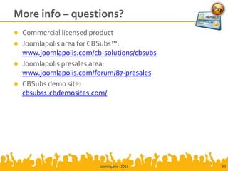More info – questions?
   Commercial licensed product
   Joomlapolis area for CBSubs™:
    www.joomlapolis.com/cb-solutions/cbsubs
   Joomlapolis presales area:
    www.joomlapolis.com/forum/87-presales
   CBSubs demo site:
    cbsubs1.cbdemosites.com/




                          Joomlapolis - 2011   30
 