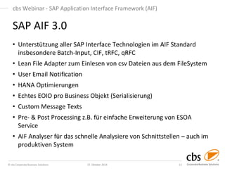 © cbs Corporate Business Solutions 
27. Oktober 2014 
13 
cbs Webinar - SAP Application Interface Framework (AIF) 
•Unterstützung aller SAP Interface Technologien im AIF Standard insbesondere Batch-Input, CIF, tRFC, qRFC 
•Lean File Adapter zum Einlesen von csv Dateien aus dem FileSystem 
•User Email Notification 
•HANA Optimierungen 
•Echtes EOIO pro Business Objekt (Serialisierung) 
•Custom Message Texts 
•Pre- & Post Processing z.B. für einfache Erweiterung von ESOA Service 
•AIF Analyser für das schnelle Analysiere von Schnittstellen – auch im produktiven System 
SAP AIF 3.0 
 