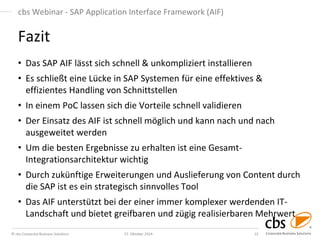 © cbs Corporate Business Solutions 
27. Oktober 2014 
15 
cbs Webinar - SAP Application Interface Framework (AIF) 
Fazit 
•Das SAP AIF lässt sich schnell & unkompliziert installieren 
•Es schließt eine Lücke in SAP Systemen für eine effektives & effizientes Handling von Schnittstellen 
•In einem PoC lassen sich die Vorteile schnell validieren 
•Der Einsatz des AIF ist schnell möglich und kann nach und nach ausgeweitet werden 
•Um die besten Ergebnisse zu erhalten ist eine Gesamt- Integrationsarchitektur wichtig 
•Durch zukünftige Erweiterungen und Auslieferung von Content durch die SAP ist es ein strategisch sinnvolles Tool 
•Das AIF unterstützt bei der einer immer komplexer werdenden IT- Landschaft und bietet greifbaren und zügig realisierbaren Mehrwert  